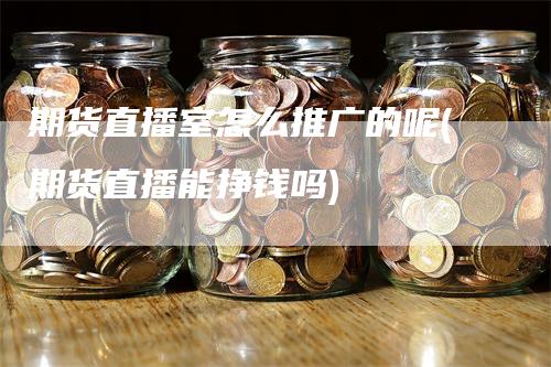期货直播室怎么推广的呢(期货直播能挣钱吗)