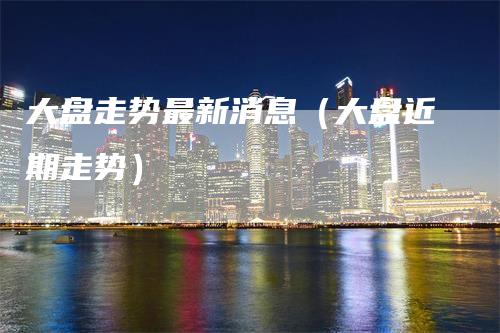 大盘走势最新消息（大盘近期走势）