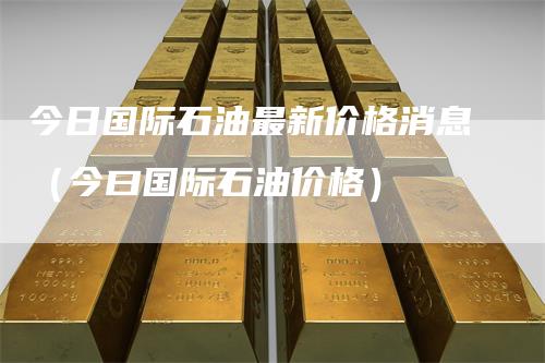 今日国际石油最新价格消息(今曰国际石油价格)