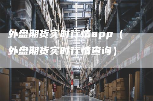 外盘期货实时行情app（外盘期货实时行情查询）