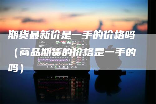 期货最新价是一手的价格吗(商品期货的价格是一手的吗)