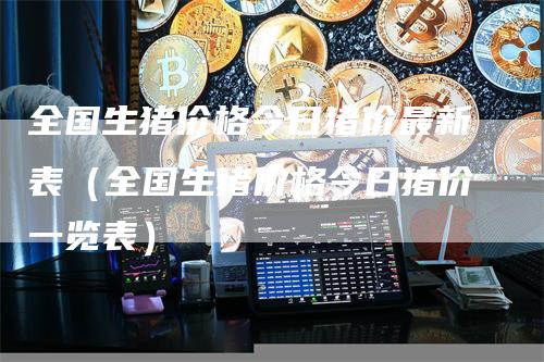 全国生猪价格今日猪价最新表(全国生猪价格今日猪价一览表)
