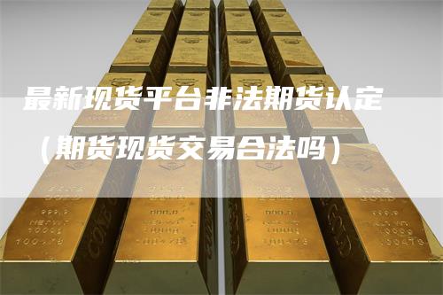 最新现货平台非法期货认定（期货现货交易合法吗）