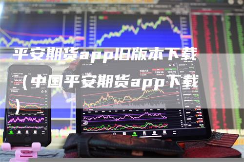 平安期货app旧版本下载（中国平安期货app下载）