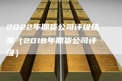 2022年期货公司评级结果(2018年期货公司评级)