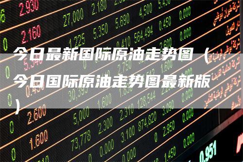 今日最新国际原油走势图(今日国际原油走势图最新版)