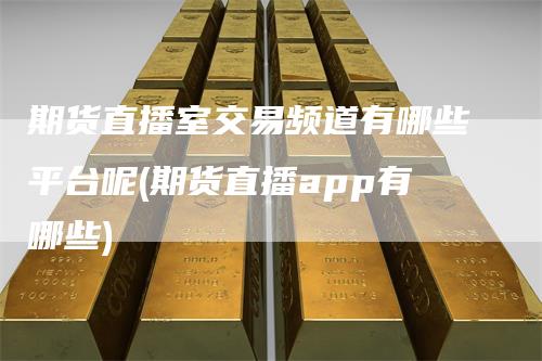 期货直播室交易频道有哪些平台呢(期货直播app有哪些)