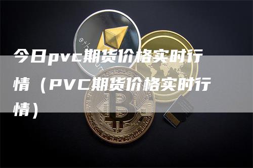 今日pvc期货价格实时行情(PVC期货价格实时行情)