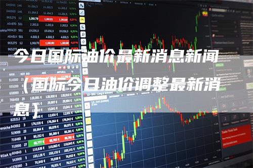今日国际油价最新消息新闻（国际今日油价调整最新消息）