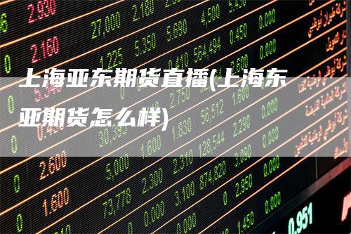 上海亚东期货直播(上海东亚期货怎么样)