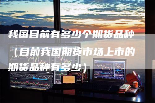 我国目前有多少个期货品种（目前我国期货市场上市的期货品种有多少）