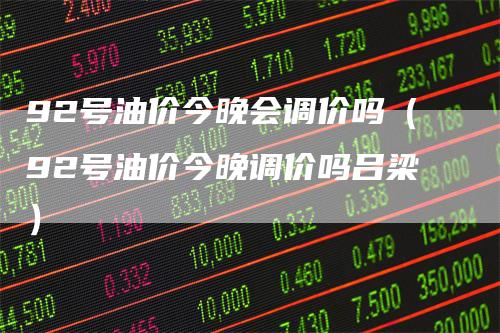 92号油价今晚会调价吗(92号油价今晚调价吗吕梁)