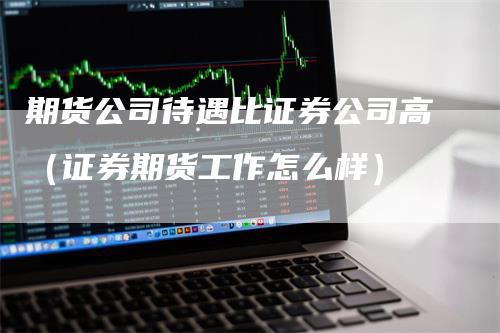 期货公司待遇比证券公司高(证券期货工作怎么样)