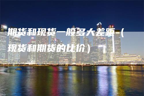 期货和现货一般多大差距(现货和期货的比价)
