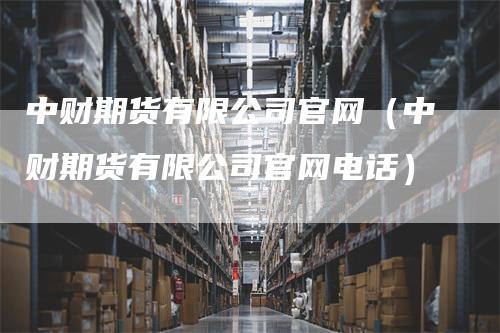 中财期货有限公司官网（中财期货有限公司官网电话）
