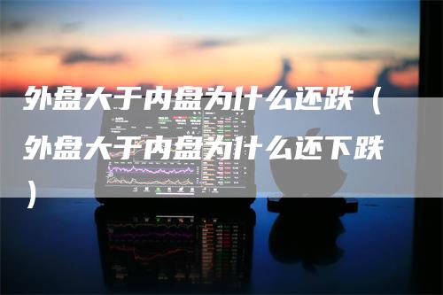 外盘大于内盘为什么还跌（外盘大于内盘为什么还下跌）