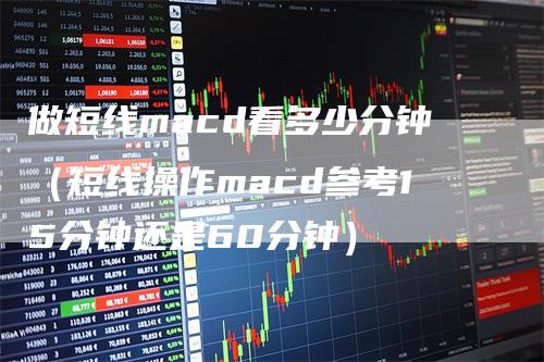做短线macd看多少分钟（短线操作macd参考15分钟还是60分钟）