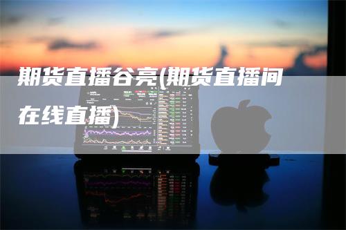 期货直播谷亮(期货直播间在线直播)