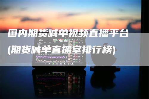 国内期货喊单视频直播平台(期货喊单直播室排行榜)