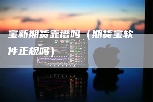 宝新期货靠谱吗(期货宝软件正规吗)