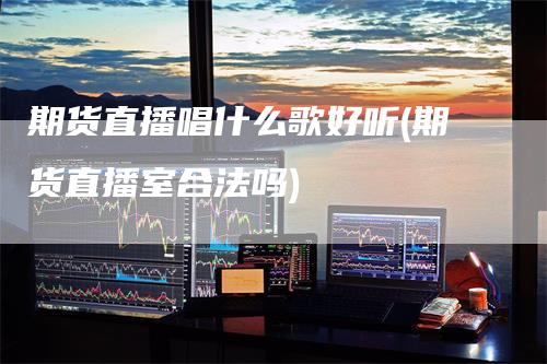 期货直播唱什么歌好听(期货直播室合法吗)