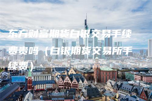 东方财富期货白银交易手续费贵吗（白银期货交易所手续费）