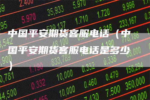 中国平安期货客服电话（中国平安期货客服电话是多少）