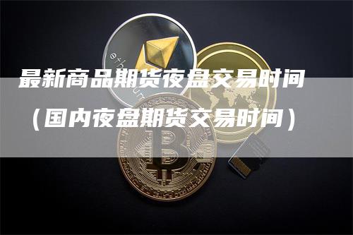 最新商品期货夜盘交易时间（国内夜盘期货交易时间）