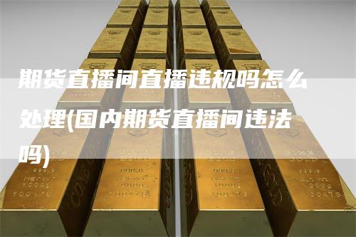 期货直播间直播违规吗怎么处理(国内期货直播间违法吗)