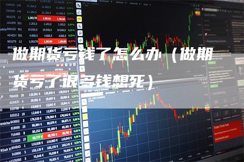 做期货亏钱了怎么办（做期货亏了很多钱想死）