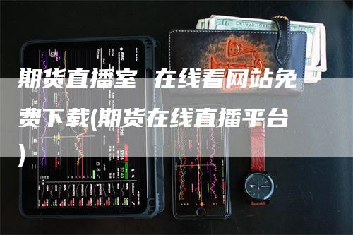 期货直播室 在线看网站免费下载(期货在线直播平台)