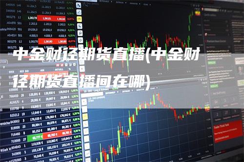 中金财径期货直播(中金财径期货直播间在哪)