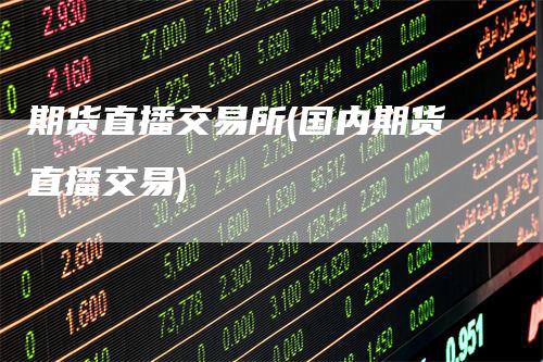 期货直播交易所(国内期货直播交易)