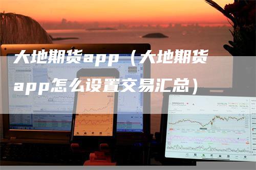 大地期货app(大地期货app怎么设置交易汇总)