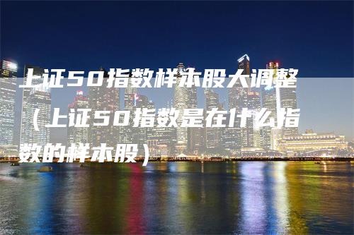 上证50指数样本股大调整（上证50指数是在什么指数的样本股）