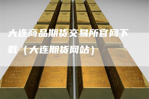 大连商品期货交易所官网下载（大连期货网站）