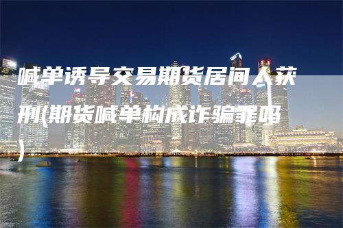 喊单诱导交易期货居间人获刑(期货喊单构成诈骗罪吗)