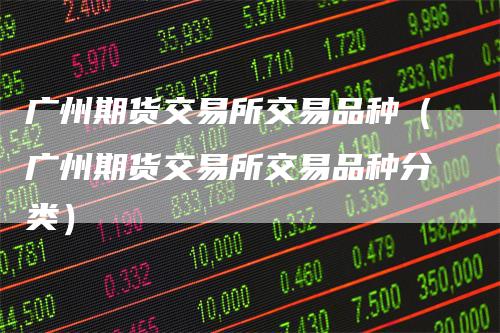 广州期货交易所交易品种(广州期货交易所交易品种分类)