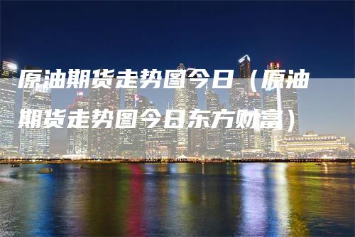原油期货走势图今日（原油期货走势图今日东方财富）