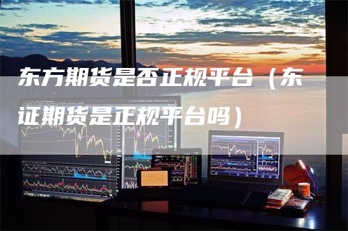 东方期货是否正规平台（东证期货是正规平台吗）