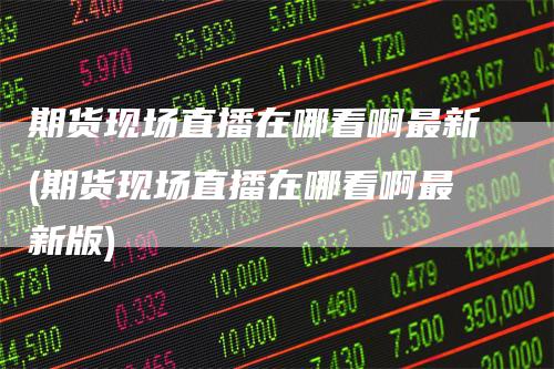 期货现场直播在哪看啊最新(期货现场直播在哪看啊最新版)