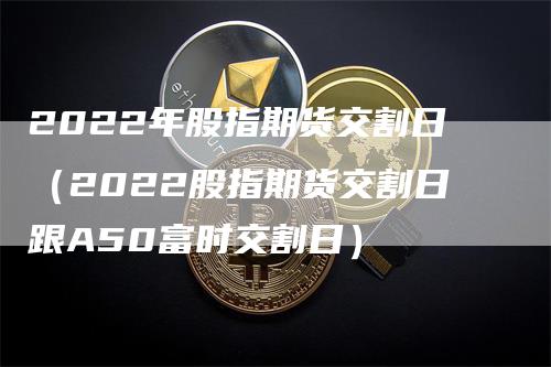 2022年股指期货交割日(2022股指期货交割日跟A50富时交割日)