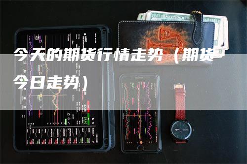 今天的期货行情走势（期货今日走势）