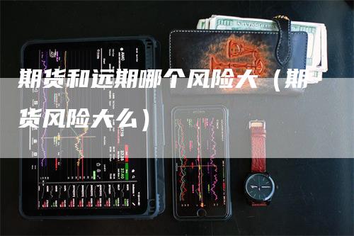 期货和远期哪个风险大(期货风险大么)