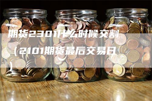 期货2301什么时候交割（2101期货最后交易日）