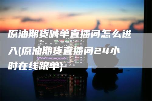 原油期货喊单直播间怎么进入(原油期货直播间24小时在线跟单)