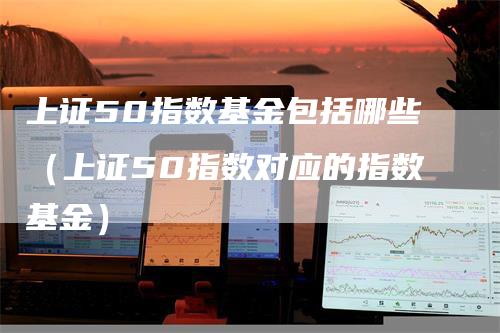 上证50指数基金包括哪些(上证50指数对应的指数基金)