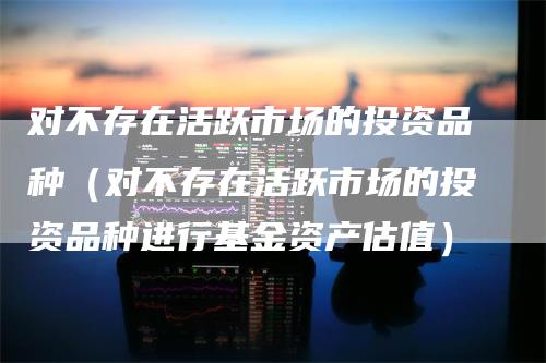对不存在活跃市场的投资品种(对不存在活跃市场的投资品种进行基金资产估值)