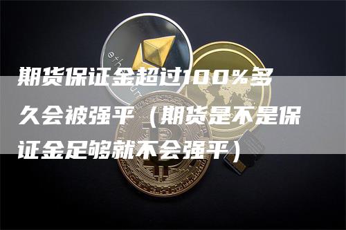 期货保证金超过100%多久会被强平（期货是不是保证金足够就不会强平）