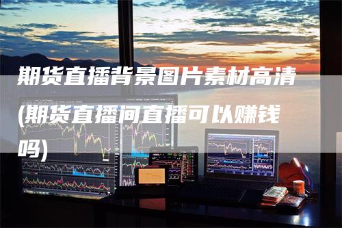 期货直播背景图片素材高清(期货直播间直播可以赚钱吗)